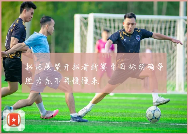 拓记展望开拓者新赛季目标明确争胜为先不再慢慢来