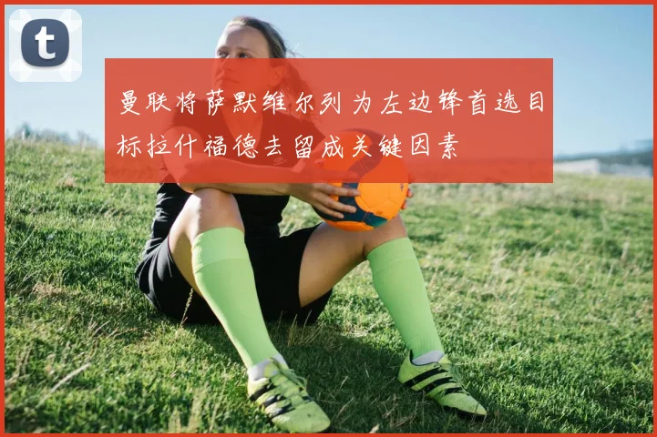 曼联将萨默维尔列为左边锋首选目标拉什福德去留成关键因素