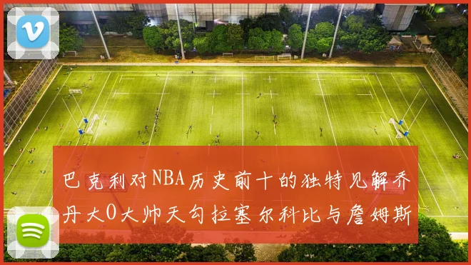 巴克利对NBA历史前十的独特见解乔丹大O大帅天勾拉塞尔科比与詹姆斯排名分析