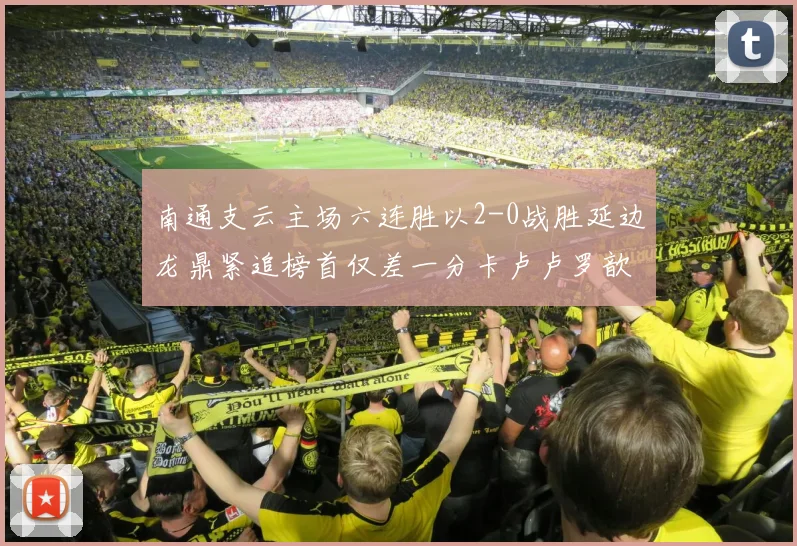 南通支云主场六连胜以2-0战胜延边龙鼎紧追榜首仅差一分卡卢卢罗歆破门助力