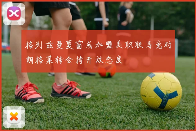 格列兹曼夏窗或加盟美职联马竞对朗格莱转会持开放态度
