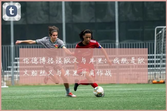 伦德博格谈欧文与库里：我既是欧文粉丝又与库里并肩作战