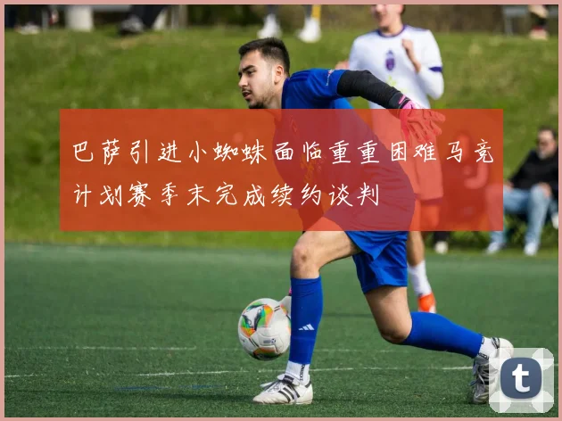 巴萨引进小蜘蛛面临重重困难马竞计划赛季末完成续约谈判