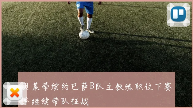 贝莱蒂续约巴萨B队主教练职位下赛季继续带队征战