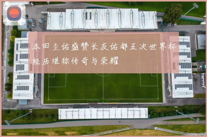 本田圭佑盛赞长友佑都五次世界杯经历堪称传奇与荣耀