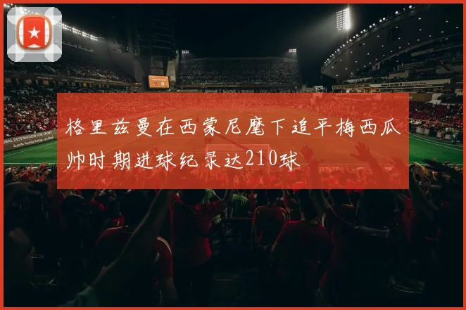 格里兹曼在西蒙尼麾下追平梅西瓜帅时期进球纪录达210球
