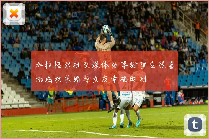 加拉格尔社交媒体分享甜蜜合照喜讯成功求婚与女友幸福时刻
