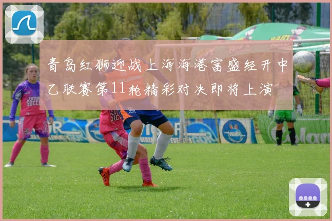 青岛红狮迎战上海海港富盛经开中乙联赛第11轮精彩对决即将上演