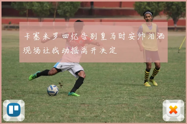 卡塞米罗回忆告别皇马时安帅泪洒现场让我动摇离开决定