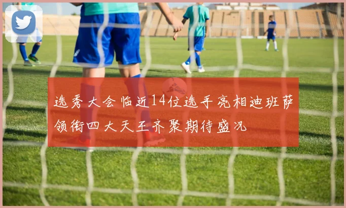 选秀大会临近14位选手亮相迪班萨领衔四大天王齐聚期待盛况