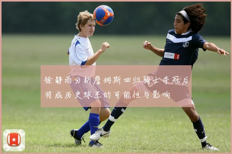 徐静雨分析詹姆斯回归骑士夺冠后将成历史球王的可能性与影响
