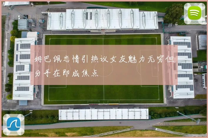 姆巴佩恋情引热议女友魅力无穷但分手在即成焦点