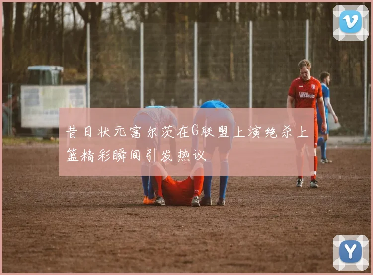 昔日状元富尔茨在G联盟上演绝杀上篮精彩瞬间引发热议