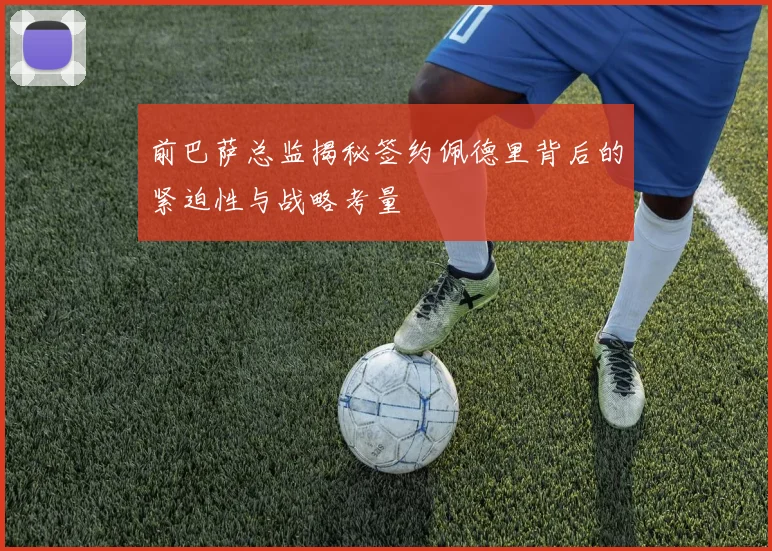 前巴萨总监揭秘签约佩德里背后的紧迫性与战略考量