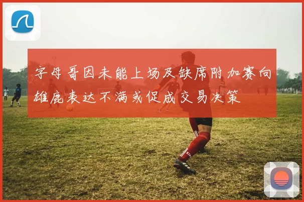 字母哥因未能上场及缺席附加赛向雄鹿表达不满或促成交易决策