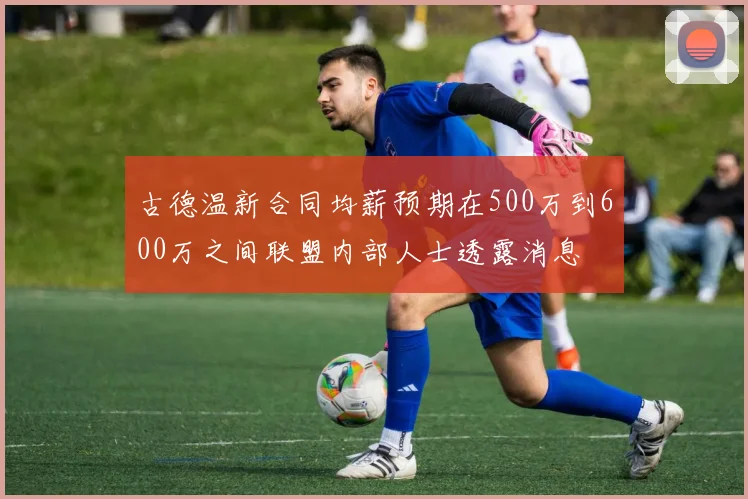 古德温新合同均薪预期在500万到600万之间联盟内部人士透露消息