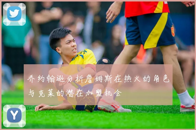 乔约翰逊分析詹姆斯在热火的角色与克莱的潜在加盟机会