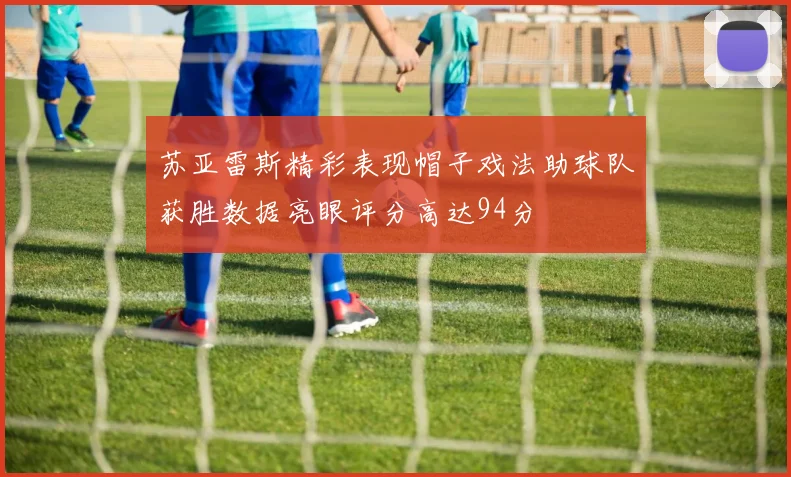 苏亚雷斯精彩表现帽子戏法助球队获胜数据亮眼评分高达94分