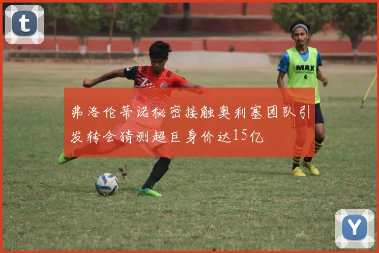弗洛伦蒂诺秘密接触奥利塞团队引发转会猜测超巨身价达15亿