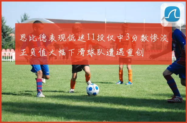 恩比德表现低迷11投仅中3分数惨淡正负值大幅下滑球队遭遇重创