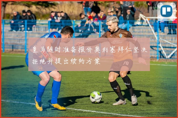 皇马随时准备报价奥利塞拜仁坚决拒绝并提出续约方案