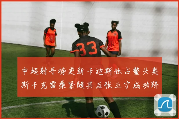 中超射手榜更新卡迪斯独占鳌头奥斯卡克雷桑紧随其后张玉宁成功跻身前十