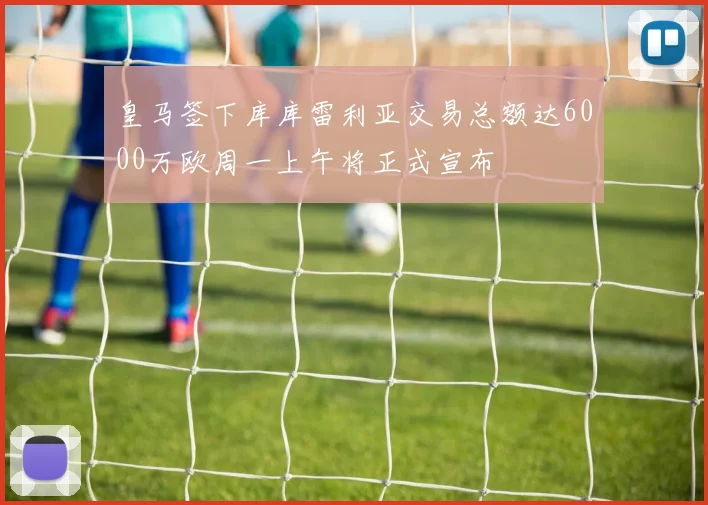 皇马签下库库雷利亚交易总额达6000万欧周一上午将正式宣布