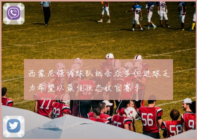西蒙尼强调球队机会众多但进球乏力希望以最佳状态收官赛季